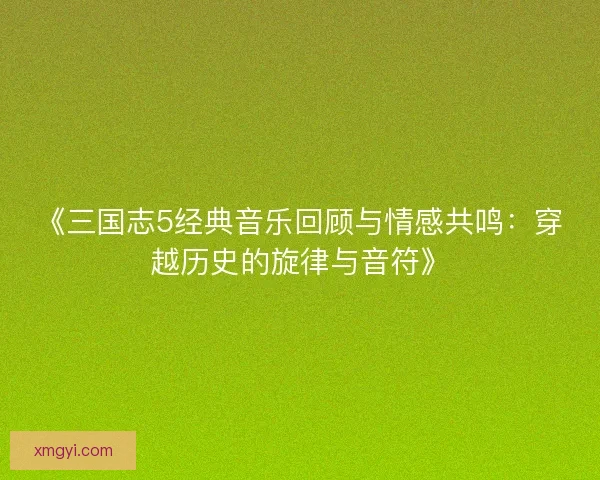 《三国志5经典音乐回顾与情感共鸣：穿越历史的旋律与音符》