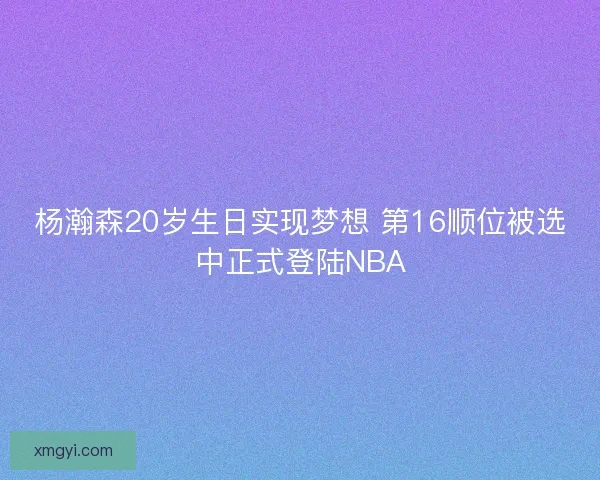 杨瀚森20岁生日实现梦想 第16顺位被选中正式登陆NBA