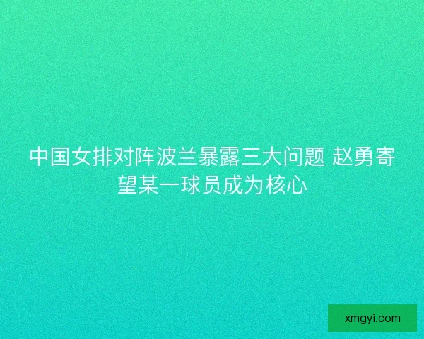 中国女排对阵波兰暴露三大问题 赵勇寄望某一球员成为核心