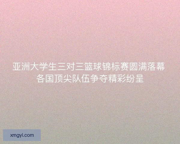 亚洲大学生三对三篮球锦标赛圆满落幕 各国顶尖队伍争夺精彩纷呈