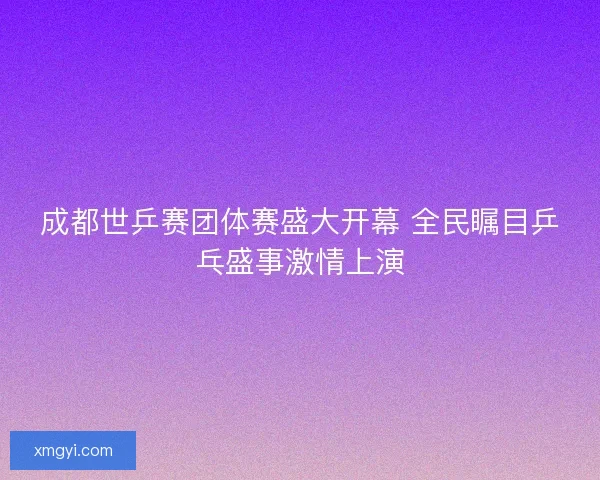 成都世乒赛团体赛盛大开幕 全民瞩目乒乓盛事激情上演