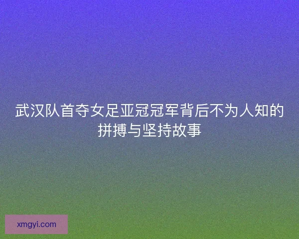武汉队首夺女足亚冠冠军背后不为人知的拼搏与坚持故事