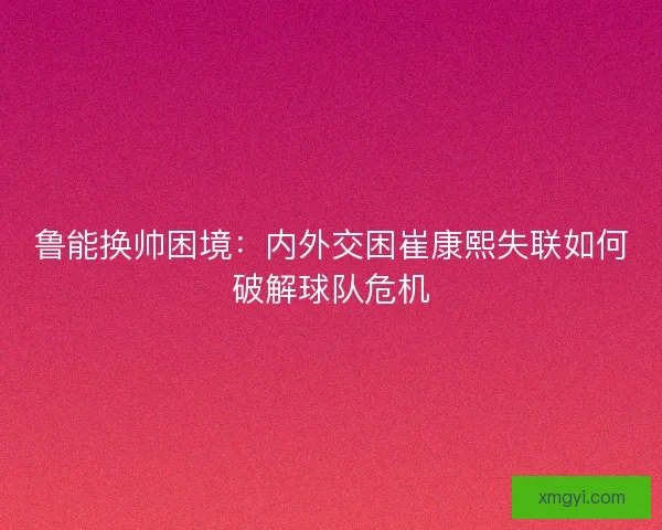 鲁能换帅困境：内外交困崔康熙失联如何破解球队危机