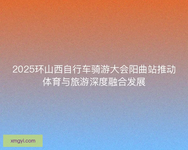 2025环山西自行车骑游大会阳曲站推动体育与旅游深度融合发展