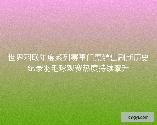 世界羽联年度系列赛事门票销售刷新历史纪录羽毛球观赛热度持续攀升