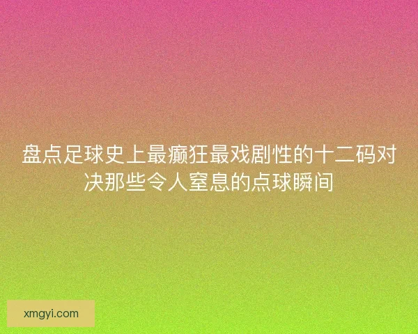 盘点足球史上最癫狂最戏剧性的十二码对决那些令人窒息的点球瞬间