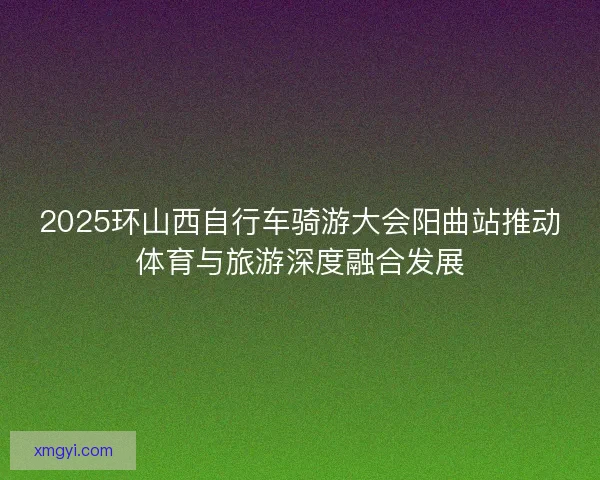 2025环山西自行车骑游大会阳曲站推动体育与旅游深度融合发展