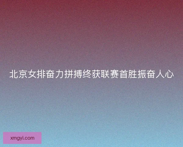 北京女排奋力拼搏终获联赛首胜振奋人心