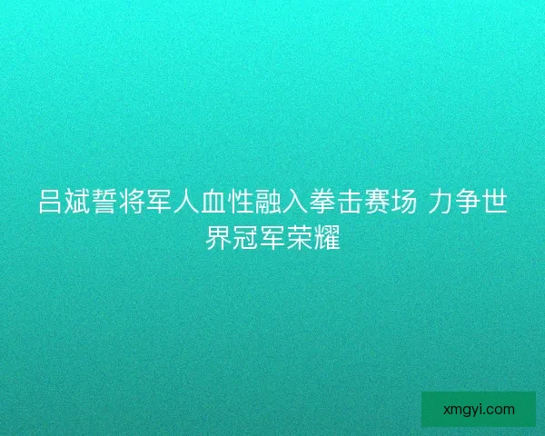 吕斌誓将军人血性融入拳击赛场 力争世界冠军荣耀