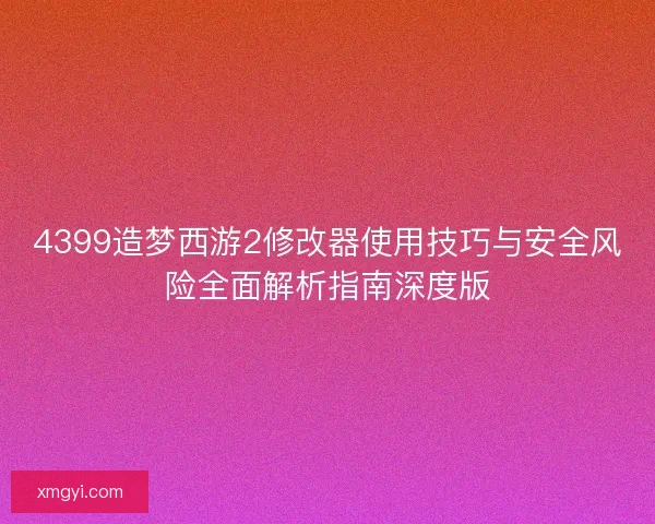 4399造梦西游2修改器使用技巧与安全风险全面解析指南深度版