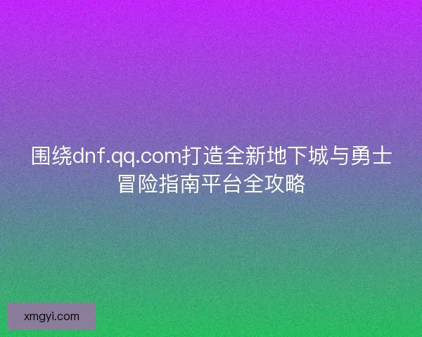 围绕dnf.qq.com打造全新地下城与勇士冒险指南平台全攻略