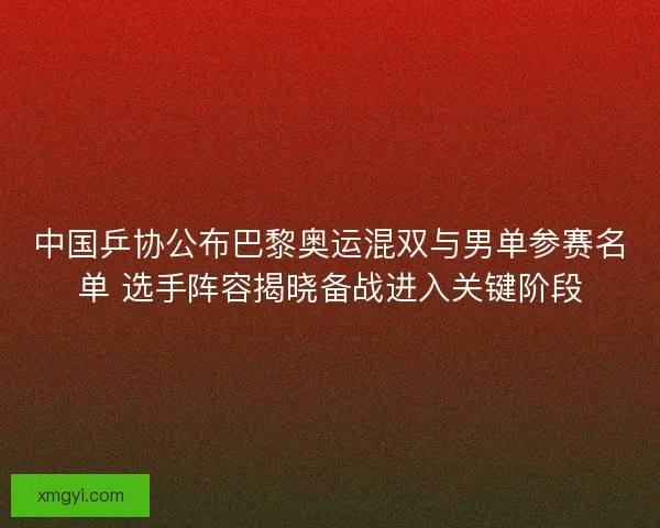 中国乒协公布巴黎奥运混双与男单参赛名单 选手阵容揭晓备战进入关键阶段