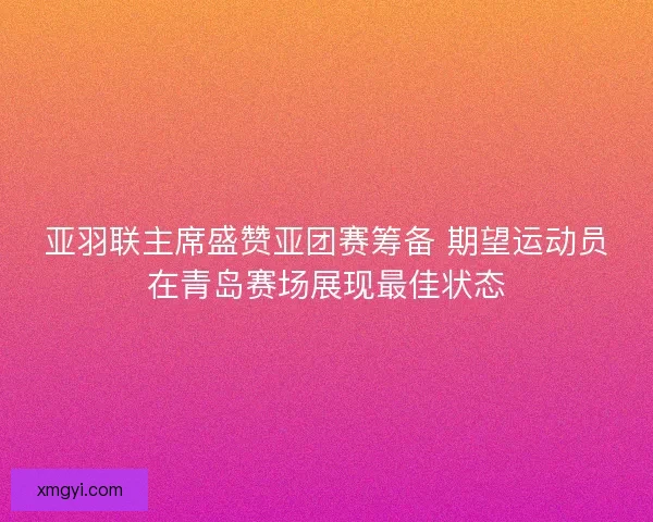 亚羽联主席盛赞亚团赛筹备 期望运动员在青岛赛场展现最佳状态