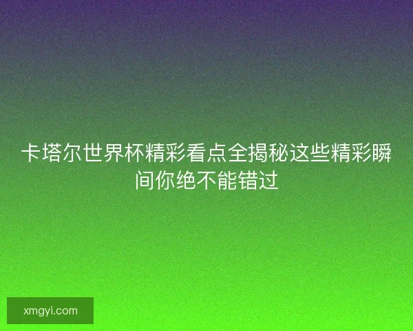 卡塔尔世界杯精彩看点全揭秘这些精彩瞬间你绝不能错过