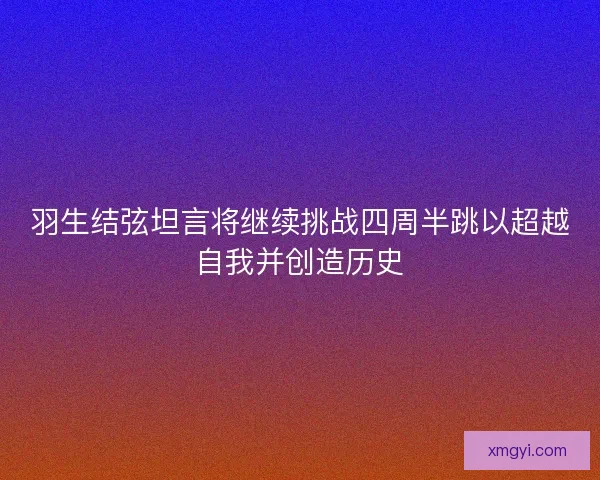 羽生结弦坦言将继续挑战四周半跳以超越自我并创造历史